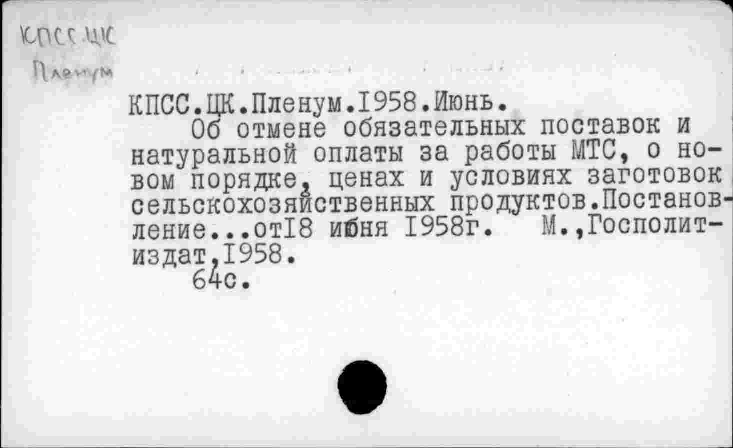 ﻿аде Ц'С
П ле '■’ум
КПСС.ЦК.Пленум.1958.Июнь.
Об отмене обязательных поставок и натуральной оплаты за работы МТС, о новом порядке, ценах и условиях заготовок сельскохозяйственных продуктов.Постанов-^ ление...от18 ибня 1958г. М.,Госполит-издат,1958.
64с.